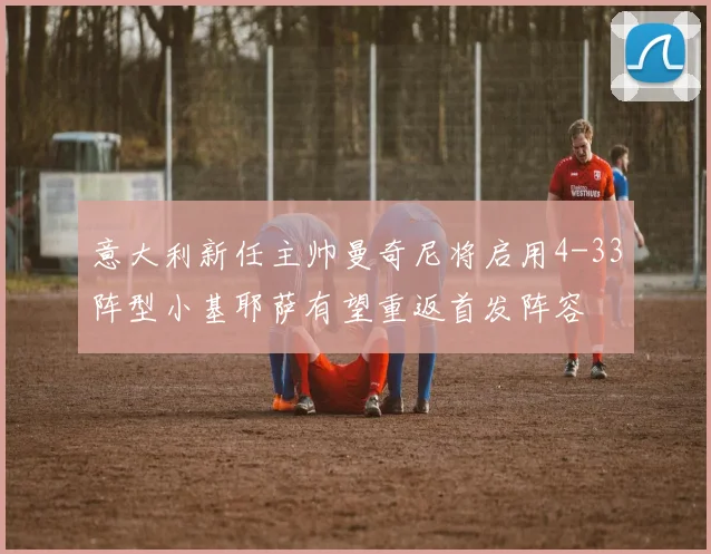 意大利新任主帅曼奇尼将启用4-33阵型小基耶萨有望重返首发阵容