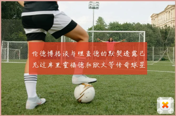 伦德博格谈与理查德的默契透露已见过库里霍福德和欧文等传奇球星