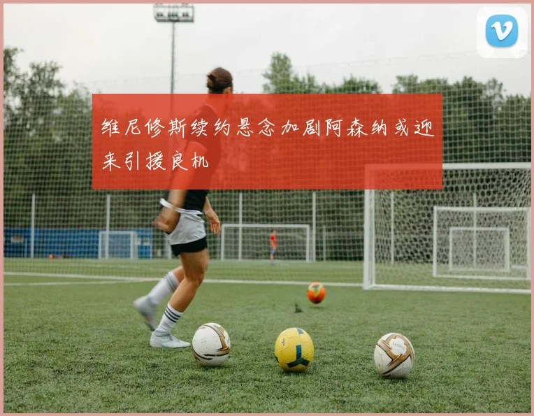 维尼修斯续约悬念加剧阿森纳或迎来引援良机